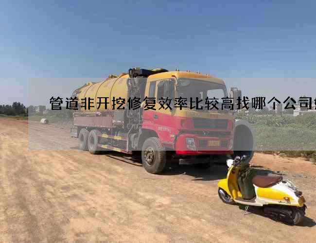 管道非开挖修复效率比较高找哪个公司好 管道非开挖修复效率比较高找哪个公司好