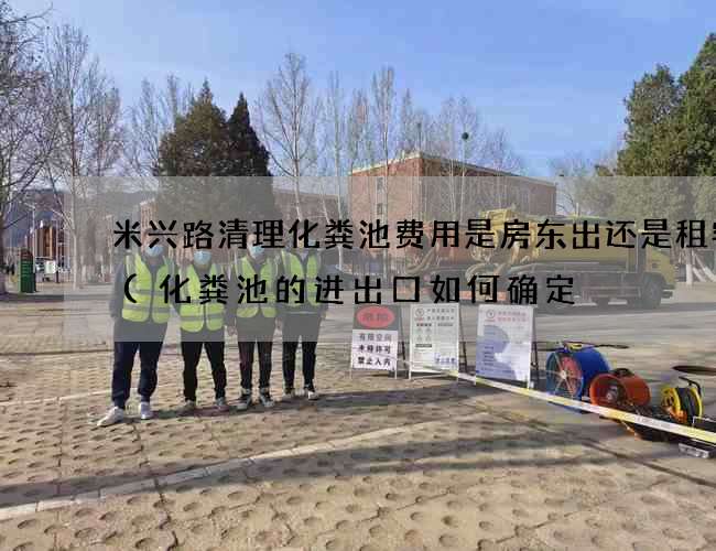 米兴路清理化粪池费用是房东出还是租客出(化粪池的进出口如何确定) 米兴路清理化粪池费用是房东出还是租客出(化粪池的进出口如何确定)