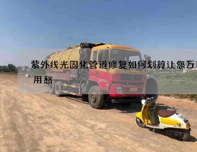 紫外线光固化管道修复如何划算让您万事不用愁