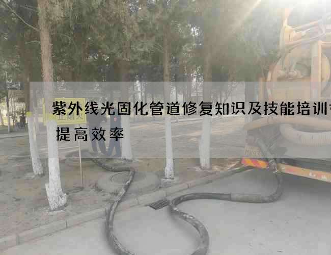 紫外线光固化管道修复知识及技能培训如何提高效率