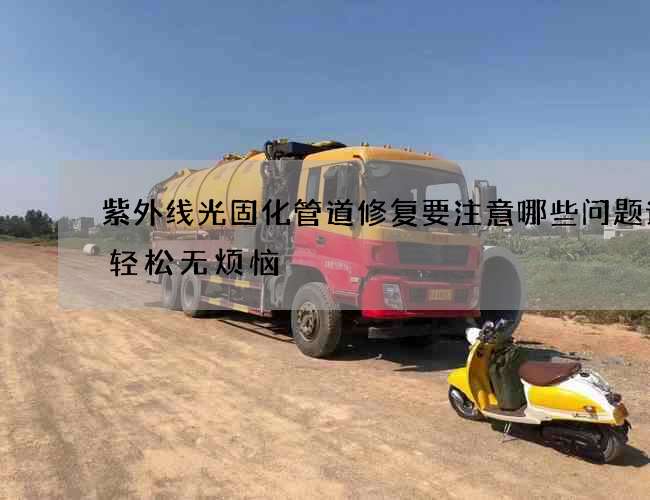 紫外线光固化管道修复要注意哪些问题让您轻松无烦恼