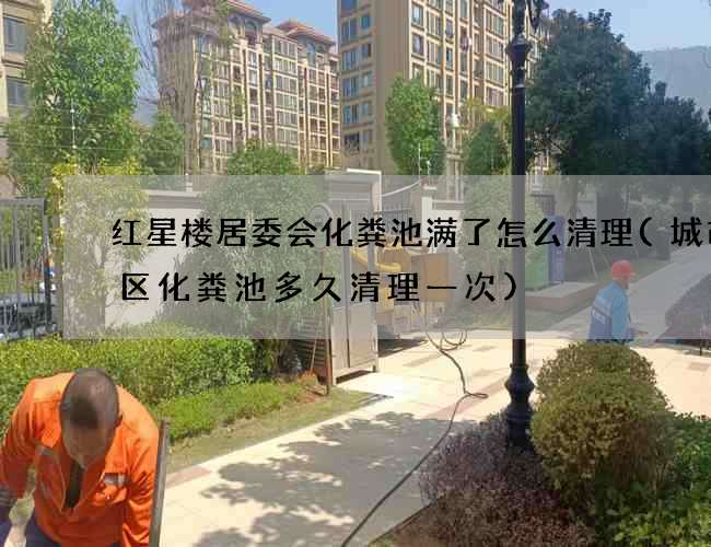 红星楼居委会化粪池满了怎么清理(城市小区化粪池多久清理一次)