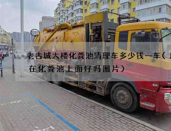 老古城大楼化粪池清理车多少钱一车(厨房在化粪池上面好吗图片)
