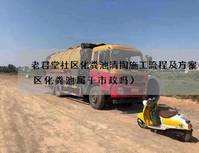 老君堂社区化粪池清掏施工流程及方案(小区化粪池属于市政吗)