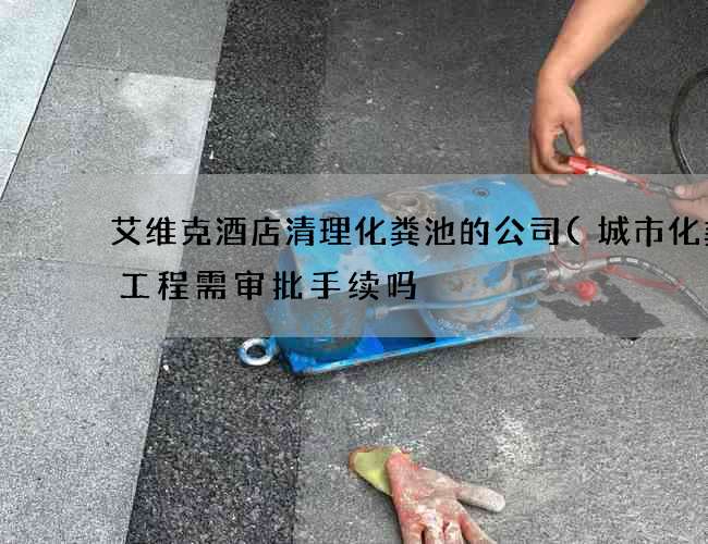 艾维克酒店清理化粪池的公司(城市化粪池工程需审批手续吗) 艾维克酒店清理化粪池的公司(城市化粪池工程需审批手续吗)