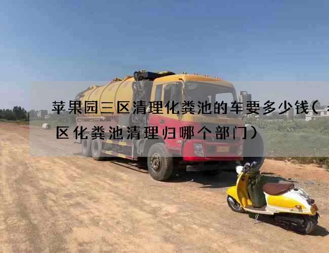 苹果园三区清理化粪池的车要多少钱(老城区化粪池清理归哪个部门)
