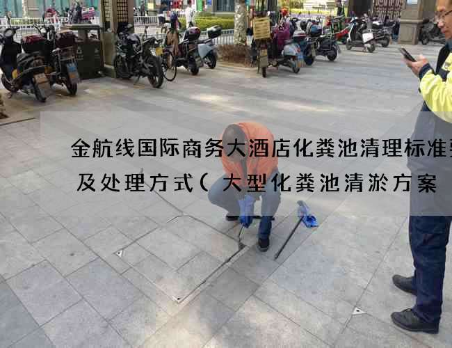 金航线国际商务大酒店化粪池清理标准要求及处理方式(大型化粪池清淤方案) 金航线国际商务大酒店化粪池清理标准要求及处理方式(大型化粪池清淤方案)