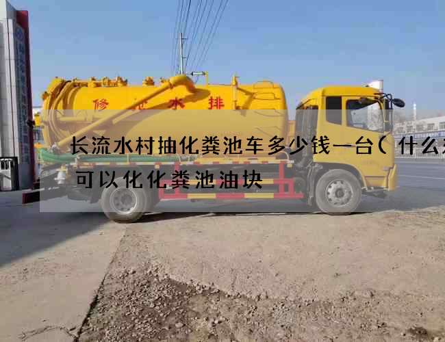 长流水村抽化粪池车多少钱一台(什么东西可以化化粪池油块) 长流水村抽化粪池车多少钱一台(什么东西可以化化粪池油块)