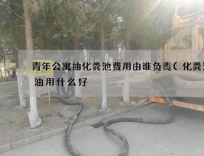 青年公寓抽化粪池费用由谁负责(化粪池化油用什么好) 青年公寓抽化粪池费用由谁负责(化粪池化油用什么好)