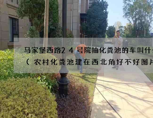 马家堡西路24号院抽化粪池的车叫什么车(农村化粪池建在西北角好不好图片) 马家堡西路24号院抽化粪池的车叫什么车(农村化粪池建在西北角好不好图片)