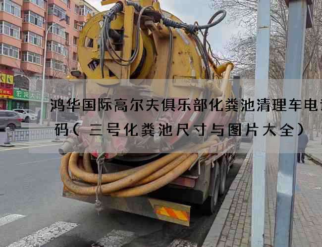 鸿华国际高尔夫俱乐部化粪池清理车电话号码(三号化粪池尺寸与图片大全)
