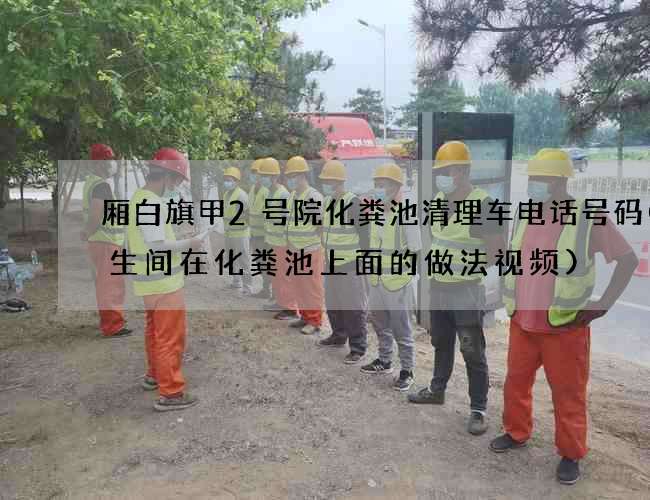 厢白旗甲2号院化粪池清理车电话号码(卫生间在化粪池上面的做法视频)