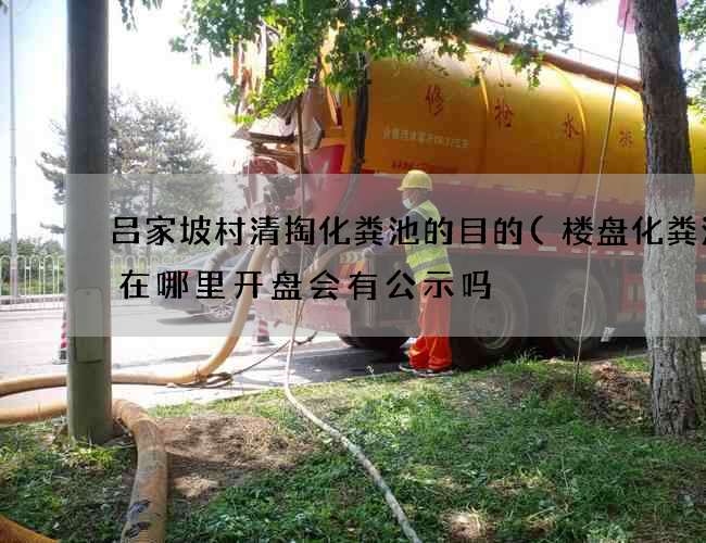 吕家坡村清掏化粪池的目的(楼盘化粪池建在哪里开盘会有公示吗) 吕家坡村清掏化粪池的目的(楼盘化粪池建在哪里开盘会有公示吗)
