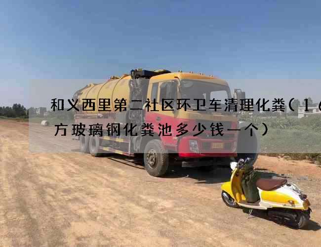 和义西里第二社区环卫车清理化粪(16立方玻璃钢化粪池多少钱一个)