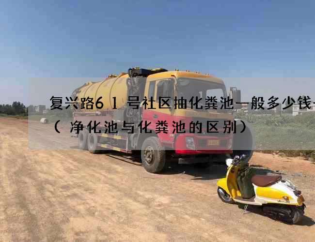 复兴路61号社区抽化粪池一般多少钱一次(净化池与化粪池的区别)