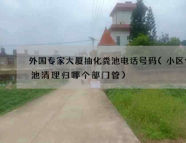 外国专家大厦抽化粪池电话号码(小区化粪池清理归哪个部门管)