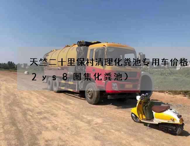 天竺二十里保村清理化粪池专用车价格(12ys8图集化粪池)