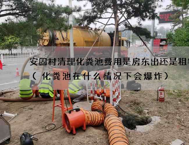 安固村清理化粪池费用是房东出还是租客出(化粪池在什么情况下会爆炸)