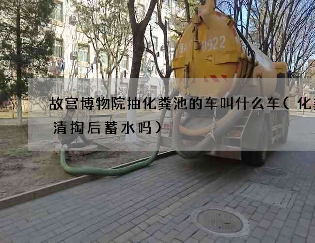 故宫博物院抽化粪池的车叫什么车(化粪池清掏后蓄水吗)