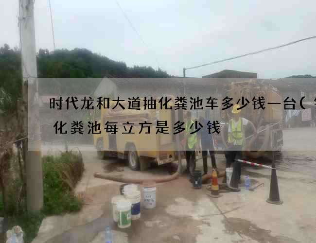 时代龙和大道抽化粪池车多少钱一台(钢筋化粪池每立方是多少钱) 时代龙和大道抽化粪池车多少钱一台(钢筋化粪池每立方是多少钱)