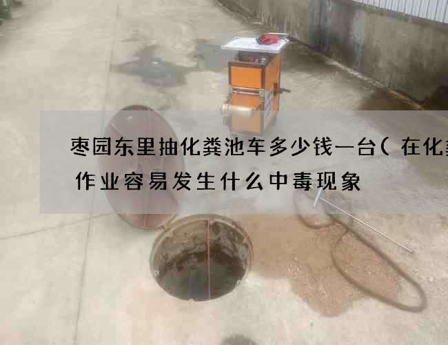 枣园东里抽化粪池车多少钱一台(在化粪池作业容易发生什么中毒现象) 枣园东里抽化粪池车多少钱一台(在化粪池作业容易发生什么中毒现象)