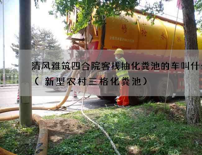 清风雅筑四合院客栈抽化粪池的车叫什么车(新型农村三格化粪池)