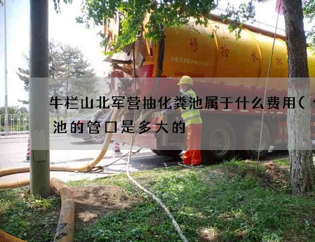 牛栏山北军营抽化粪池属于什么费用(化粪池的管口是多大的) 牛栏山北军营抽化粪池属于什么费用(化粪池的管口是多大的)