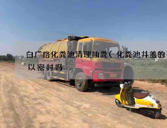 白广路化粪池清理抽粪(化粪池井盖的孔可以密封吗) 白广路化粪池清理抽粪(化粪池井盖的孔可以密封吗)