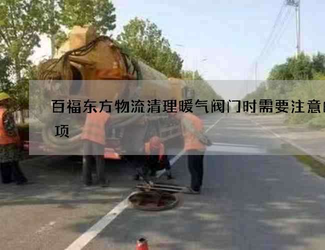 百福东方物流清理暖气阀门时需要注意的事项