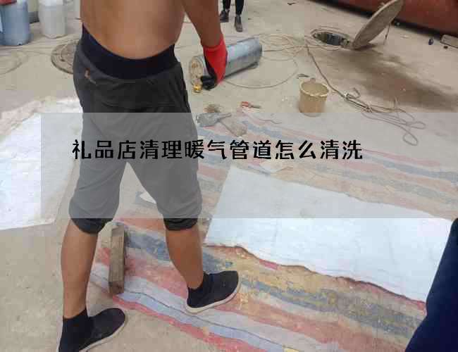礼品店清理暖气管道怎么清洗 礼品店清理暖气管道怎么清洗