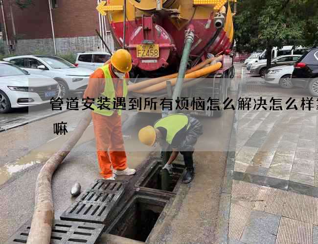 管道安装遇到所有烦恼怎么解决怎么样靠谱嘛