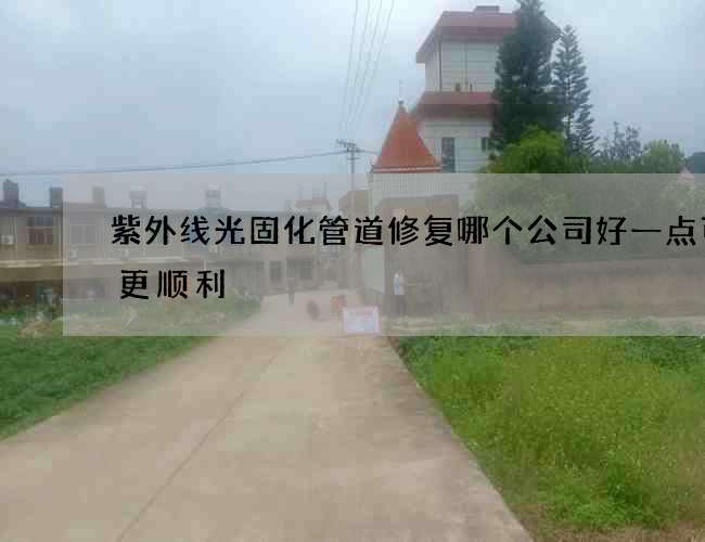 紫外线光固化管道修复哪个公司好一点可以更顺利