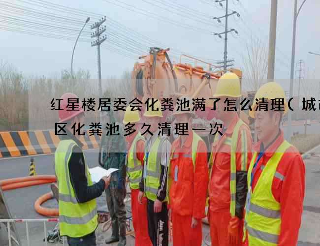 红星楼居委会化粪池满了怎么清理(城市小区化粪池多久清理一次) 红星楼居委会化粪池满了怎么清理(城市小区化粪池多久清理一次)