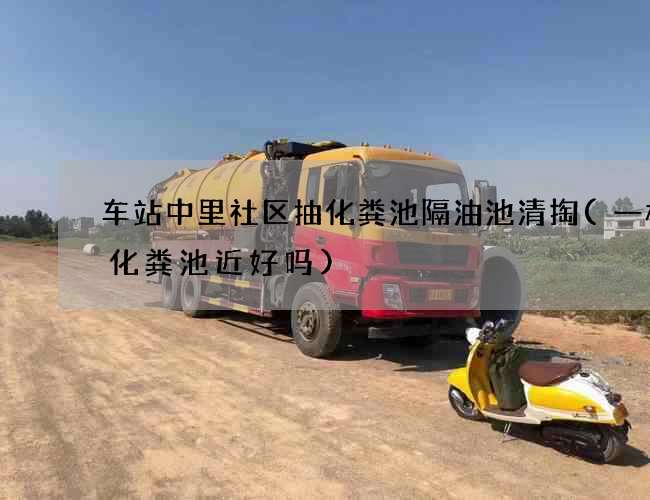 车站中里社区抽化粪池隔油池清掏(一楼离化粪池近好吗)