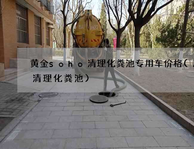黄金soho清理化粪池专用车价格(历城清理化粪池)